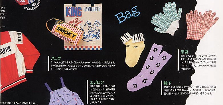 Bag: The shape of the bag changes depending on how it is used. Sometimes it is folded; sometimes it bulges with what it has inside. Screen printing gives flexibility as well as the resistance to shock and weather. / Gloves: Gloves protect your hands from shock and cold. Gloves must not only be comfortable and fashionable but stand practical used. Some gloves have rubber on the palm side to make grip easier. This is also produced by screen printing technology. / Apron: Cooking is no longer only for woman but also for increasing male's cooks. Screen printing helps to create colorful aprons. / Socks: Feet get sweat more that you imagine, so socks are to absorb sweat and to protect your feet form abrasion with shoes. Endurance and abrasion resistance are required for shoes printing, and screen printing can answer.