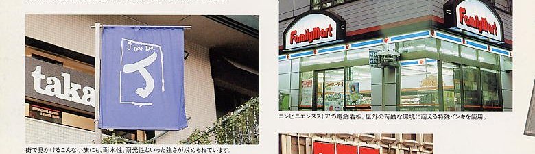 Water proofness and lightfastness are required for above flags that are seen in town. / Special ink, which stands severe conditions, is used for the electric sign boards of convenience store.
